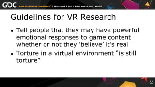 Guidelines for VR Research
●  Tell people that they may have powerful
emotional responses to game content
whether or not they ‘believe’ it’s real
●  Torture in a virtual environment “is still
torture”
 