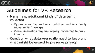 Guidelines for VR Research
●  Many new, additional kinds of data being
collected
●  Eye-movements, emotions, real-time reactions, bodily
movements (mo-cap)
●  One’s kinematics may be uniquely connected to one’s
identity
●  Consider what data you really need to keep and
what might be erased to preserve privacy
 