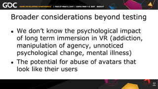Broader considerations beyond testing
●  We don’t know the psychological impact
of long term immersion in VR (addiction,
manipulation of agency, unnoticed
psychological change, mental illness)
●  The potential for abuse of avatars that
look like their users
 