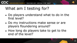 What am I testing for?
●  Do players understand what to do in the
first level?
●  Do my instructions make sense or are
players floundering around?
●  How long do players take to get to the
end of the level?
 