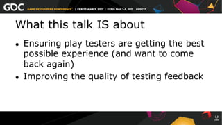 What this talk IS about
●  Ensuring play testers are getting the best
possible experience (and want to come
back again)
●  Improving the quality of testing feedback
 