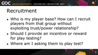 Recruitment
●  Who is my player base? How can I recruit
players from that group without
exploiting trust/power relationship?
●  Should I provide an incentive or reward
for play testing?
●  Where am I asking them to play test?
 