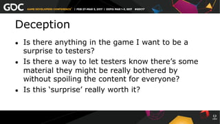 Deception
●  Is there anything in the game I want to be a
surprise to testers?
●  Is there a way to let testers know there’s some
material they might be really bothered by
without spoiling the content for everyone?
●  Is this ‘surprise’ really worth it?
 