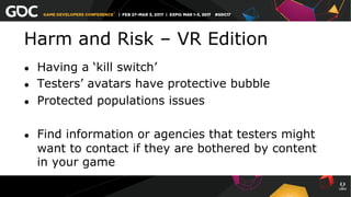Harm and Risk – VR Edition
●  Having a ‘kill switch’
●  Testers’ avatars have protective bubble
●  Protected populations issues
●  Find information or agencies that testers might
want to contact if they are bothered by content
in your game
 