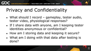 Privacy and Confidentiality
●  What should I record – gameplay, tester audio,
tester video, physiological responses?
●  If I share data with anyone, am I keeping tester
identities anonymous or confidential?
●  How am I storing data and keeping it secure?
●  What am I doing with that data after testing is
done?
 