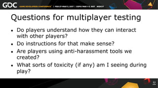 Questions for multiplayer testing
●  Do players understand how they can interact
with other players?
●  Do instructions for that make sense?
●  Are players using anti-harassment tools we
created?
●  What sorts of toxicity (if any) am I seeing during
play?
 