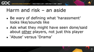 Harm and risk – an aside
●  Be wary of defining what ‘harassment’
looks like/sounds like
●  Ask what they might have seen done/said
about other players, not just this player
●  ‘Abuse’ versus ‘Drama’
 