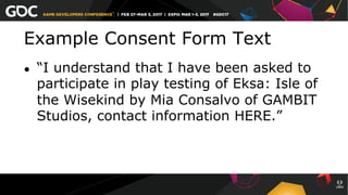 Example Consent Form Text
●  “I understand that I have been asked to
participate in play testing of Eksa: Isle of
the Wisekind by Mia Consalvo of GAMBIT
Studios, contact information HERE.”
 