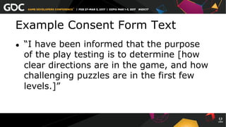 Example Consent Form Text
●  “I have been informed that the purpose
of the play testing is to determine [how
clear directions are in the game, and how
challenging puzzles are in the first few
levels.]”
 