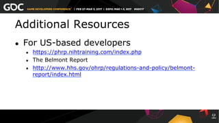 Additional Resources
●  For US-based developers
●  https://phrp.nihtraining.com/index.php
●  The Belmont Report
●  http://www.hhs.gov/ohrp/regulations-and-policy/belmont-
report/index.html
 