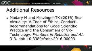 Additional Resources
●  Madary M and Metzinger TK (2016) Real
Virtuality: A Code of Ethical Conduct.
Recommendations for Good Scientific
Practice and the Consumers of VR-
Technology. Frontiers in Robotics and AI.
3:3. doi: 10.3389/frobt.2016.00003
 