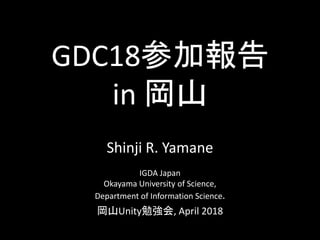 GDC18参加報告
in 岡山
Shinji R. Yamane
IGDA Japan
Okayama University of Science,
Department of Information Science.
岡山Unity勉強会, April 2018
 