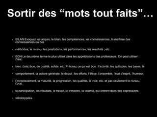 • BILAN Evoquez les acquis, le bilan, les compétences, les connaissances, la maîtrise des
connaissances ou des
• méthodes, le niveau, les prestations, les performances, les résultats ; etc.
• BON Le deuxième terme le plus utilisé dans les appréciations des professeurs. On peut utiliser :
(très)
• bien, (très) bon, de qualité, solide, etc. Précisez ce qui est bon : l’activité, les aptitudes, les bases, le
• comportement, la culture générale, le début ; les efforts, l’élève, l’ensemble, l’état d’esprit, l’humeur,
• l’investissement, la maturité, la progression, les qualités, la voie, etc. et pas seulement le niveau,
l’oral,
• la participation, les résultats, le travail, le trimestre, la volonté, qui entrent dans des expressions
• stéréotypées.
Sortir des “mots tout faits”…
 