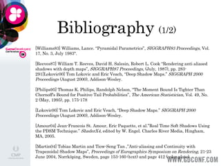 Bibliography  (1/2) [Williams83] Williams, Lance. “Pyramidal Parametrics”,  SIGGRAPH83 Proceedings , Vol. 17, No. 3, July 1983".  [Reeves87] William T. Reeves, David H. Salesin, Robert L. Cook “Rendering anti aliased shadows with depth maps”,  SIGGRAPH87 Proceedings , (July, 1987), pp. 283-291[Lokovic00] Tom Lokovic and Eric Veach, “Deep Shadow Maps.”  SIGGRAPH 2000 Proceedings  (August 2000), Addison-Wesley.  [Philips95] Thomas K. Philips, Randolph Nelson, “The Moment Bound Is Tighter Than Chernoff's Bound for Positive Tail Probabilities”,  The American Statistician , Vol. 49, No. 2 (May, 1995), pp. 175-178  [Lokovic00] Tom Lokovic and Eric Veach, “Deep Shadow Maps.”  SIGGRAPH 2000 Proceedings  (August 2000), Addison-Wesley.  [Amour04] Jean-Francois St. Amour, Eric Paquette, et al.”Real Time Soft Shadows Using the PDSM Technique.”  ShaderX4,  edited by W. Engel. Charles River Media, Hingham, MA, 2005. [Martin04] Tobias Martin and Tiow-Seng Tan ,”Anti-aliasing and Continuity with Trapezoidal Shadow Maps”,  Proceedings of Eurographics Symposium on Rendering , 21-23 June 2004, Norrköping, Sweden, page 153-160 (text) and page 412 (color plate)  