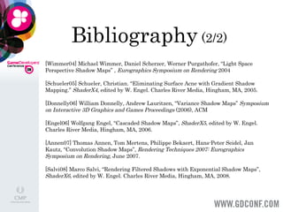 Bibliography  (2/2) [Wimmer04] Michael Wimmer, Daniel Scherzer, Werner Purgathofer, “Light Space Perspective Shadow Maps” ,  Eurographics Symposium on Rendering  2004    [Schueler05] Schueler, Christian. “Eliminating Surface Acne with Gradient Shadow Mapping.”  ShaderX4 , edited by W. Engel. Charles River Media, Hingham, MA, 2005.   [Donnelly06] William Donnelly, Andrew Lauritzen, “Variance Shadow Maps”  Symposium on Interactive 3D Graphics and Games Proceedings  (2006), ACM   [Engel06] Wolfgang Engel, “Cascaded Shadow Maps”,  ShaderX5,  edited by W. Engel. Charles River Media, Hingham, MA, 2006.   [Annen07] Thomas Annen, Tom Mertens, Philippe Bekaert, Hans-Peter Seidel, Jan Kautz, “Convolution Shadow Maps”,  Rendering Techniques 2007: Eurographics Symposium on Rendering , June 2007. [Salvi08] Marco Salvi, “Rendering Filtered Shadows with Exponential Shadow Maps”,  ShaderX6,  edited by W. Engel. Charles River Media, Hingham, MA, 2008. 