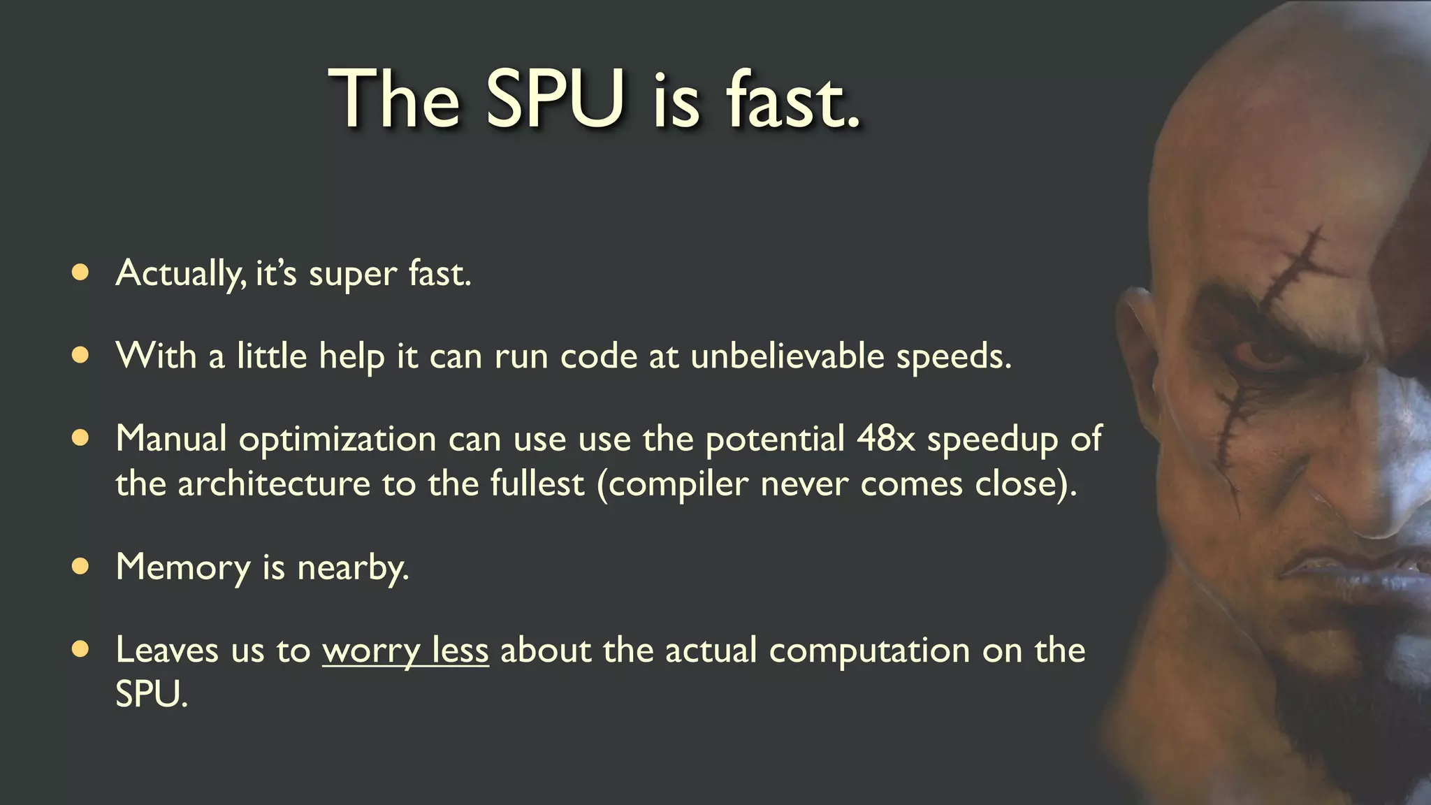 The SPU is fast.
• Actually, it’s super fast.
• With a little help it can run code at unbelievable speeds.
• Manual optimization can use use the potential 48x speedup of
the architecture to the fullest (compiler never comes close).
• Memory is nearby.
• Leaves us to worry less about the actual computation on the
SPU.
 