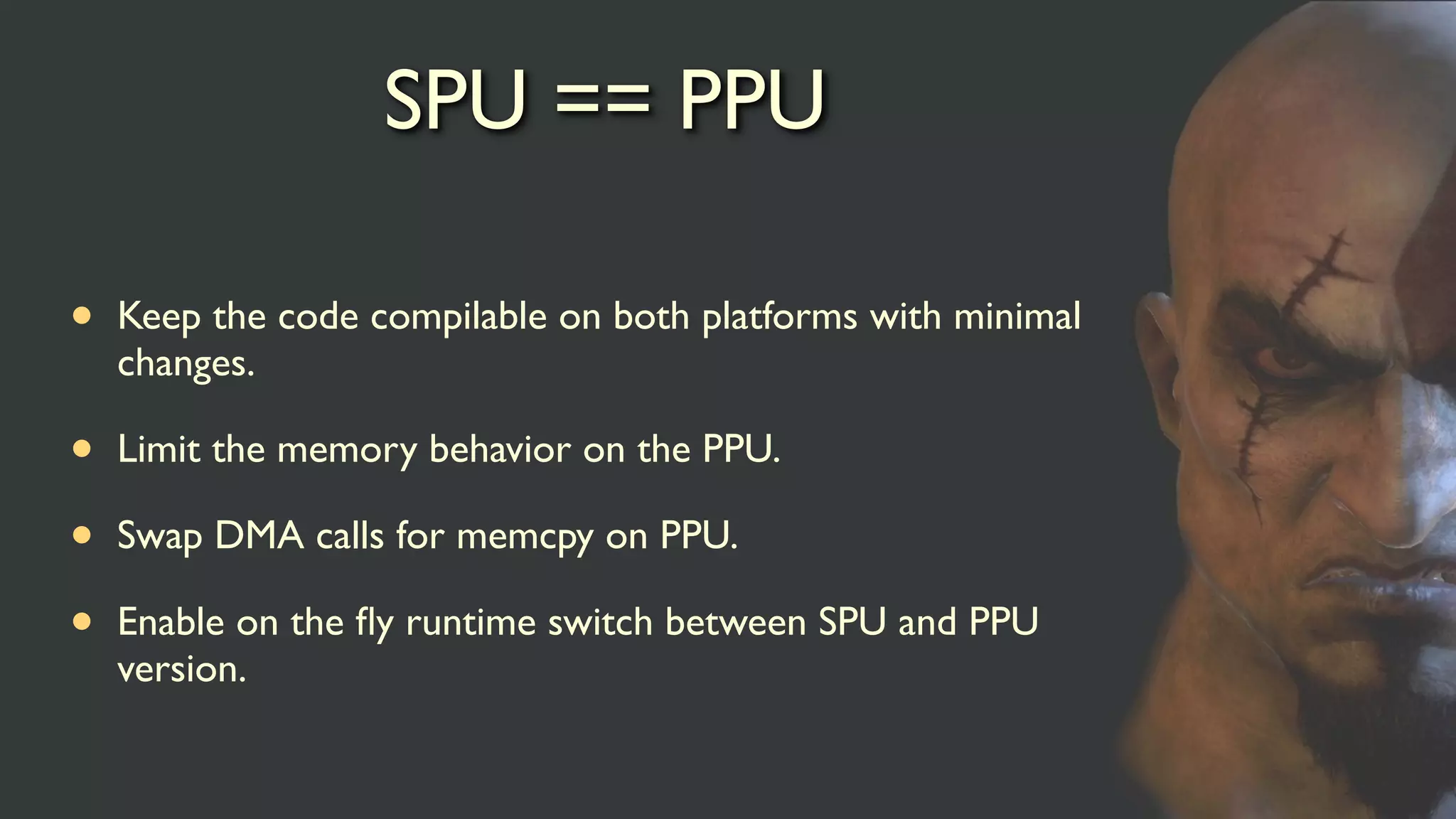SPU == PPU
• Keep the code compilable on both platforms with minimal
changes.
• Limit the memory behavior on the PPU.
• Swap DMA calls for memcpy on PPU.
• Enable on the ﬂy runtime switch between SPU and PPU
version.
 