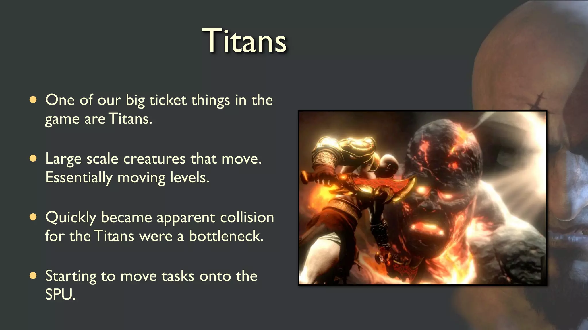Titans
• One of our big ticket things in the
game are Titans.
• Large scale creatures that move.
Essentially moving levels.
• Quickly became apparent collision
for the Titans were a bottleneck.
• Starting to move tasks onto the
SPU.
 