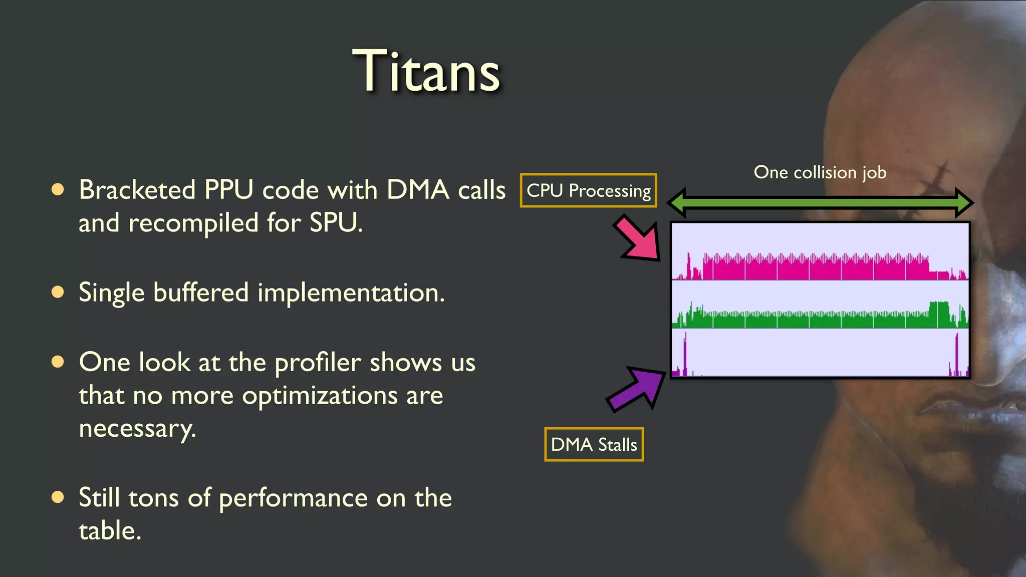 Titans
• Bracketed PPU code with DMA calls
and recompiled for SPU.
• Single buffered implementation.
• One look at the proﬁler shows us
that no more optimizations are
necessary.
• Still tons of performance on the
table.
DMA Stalls
CPU Processing
One collision job
 