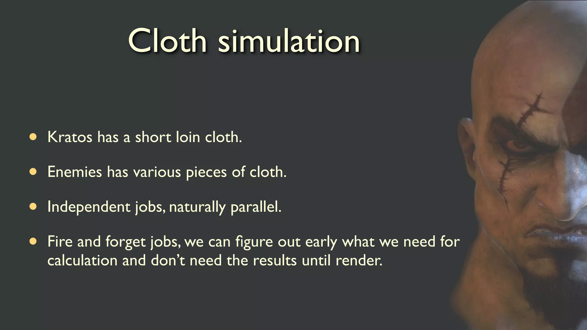 Cloth simulation
• Kratos has a short loin cloth.
• Enemies has various pieces of cloth.
• Independent jobs, naturally parallel.
• Fire and forget jobs, we can ﬁgure out early what we need for
calculation and don’t need the results until render.
 