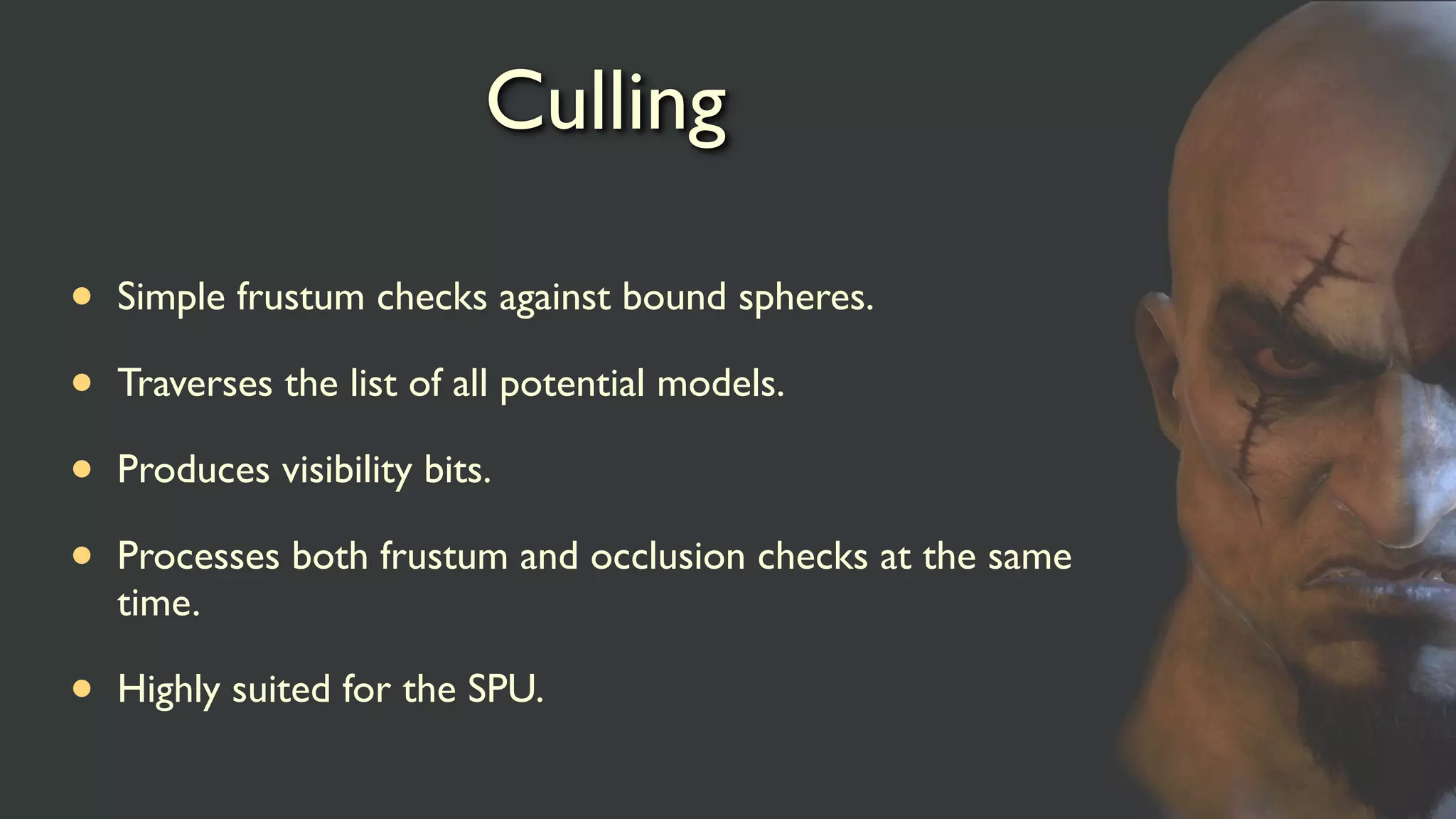 Culling
• Simple frustum checks against bound spheres.
• Traverses the list of all potential models.
• Produces visibility bits.
• Processes both frustum and occlusion checks at the same
time.
• Highly suited for the SPU.
 