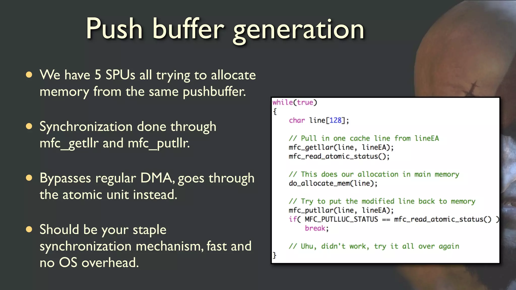 Push buffer generation
• We have 5 SPUs all trying to allocate
memory from the same pushbuffer.
• Synchronization done through
mfc_getllr and mfc_putllr.
• Bypasses regular DMA, goes through
the atomic unit instead.
• Should be your staple
synchronization mechanism, fast and
no OS overhead.
 