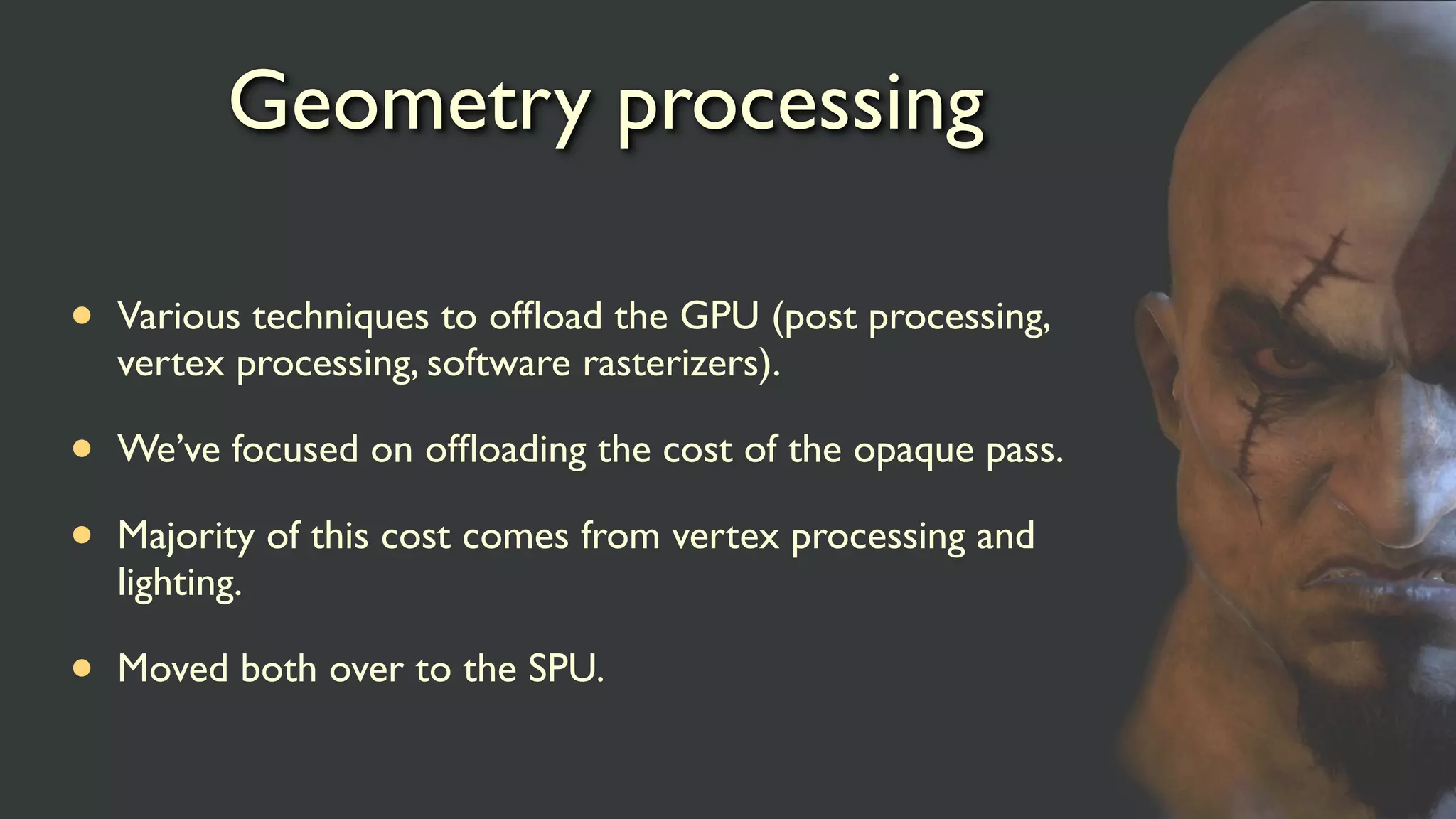 Geometry processing
• Various techniques to ofﬂoad the GPU (post processing,
vertex processing, software rasterizers).
• We’ve focused on ofﬂoading the cost of the opaque pass.
• Majority of this cost comes from vertex processing and
lighting.
• Moved both over to the SPU.
 