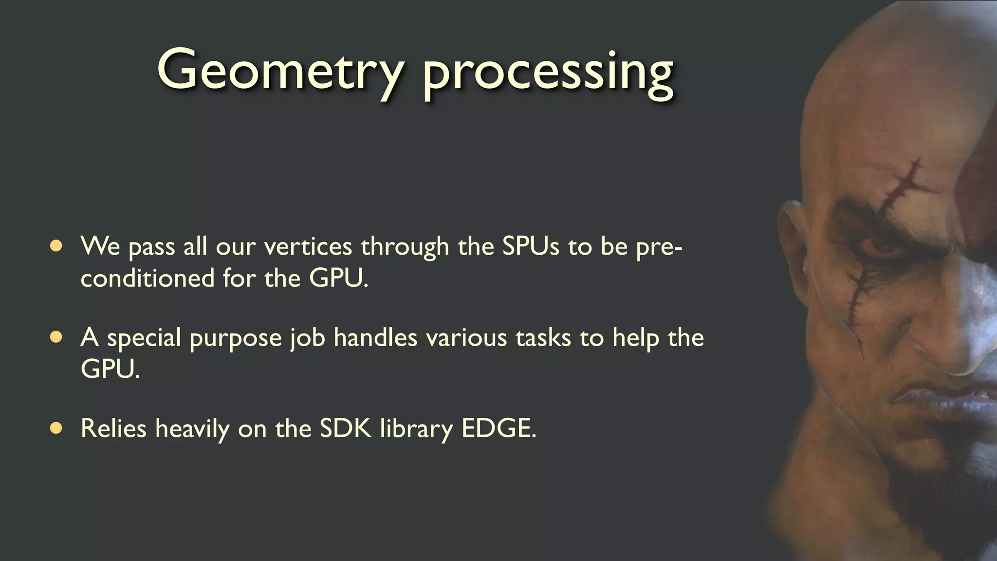 Geometry processing
• We pass all our vertices through the SPUs to be pre-
conditioned for the GPU.
• A special purpose job handles various tasks to help the
GPU.
• Relies heavily on the SDK library EDGE.
 