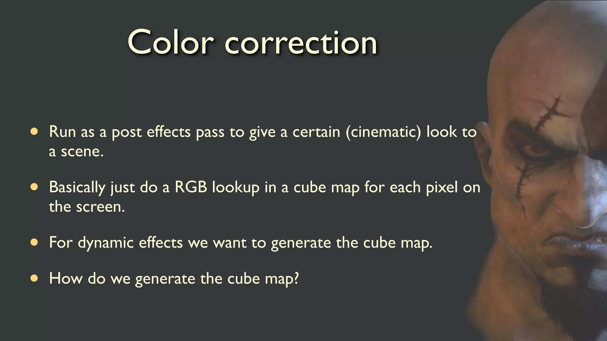 Color correction
• Run as a post effects pass to give a certain (cinematic) look to
a scene.
• Basically just do a RGB lookup in a cube map for each pixel on
the screen.
• For dynamic effects we want to generate the cube map.
• How do we generate the cube map?
 