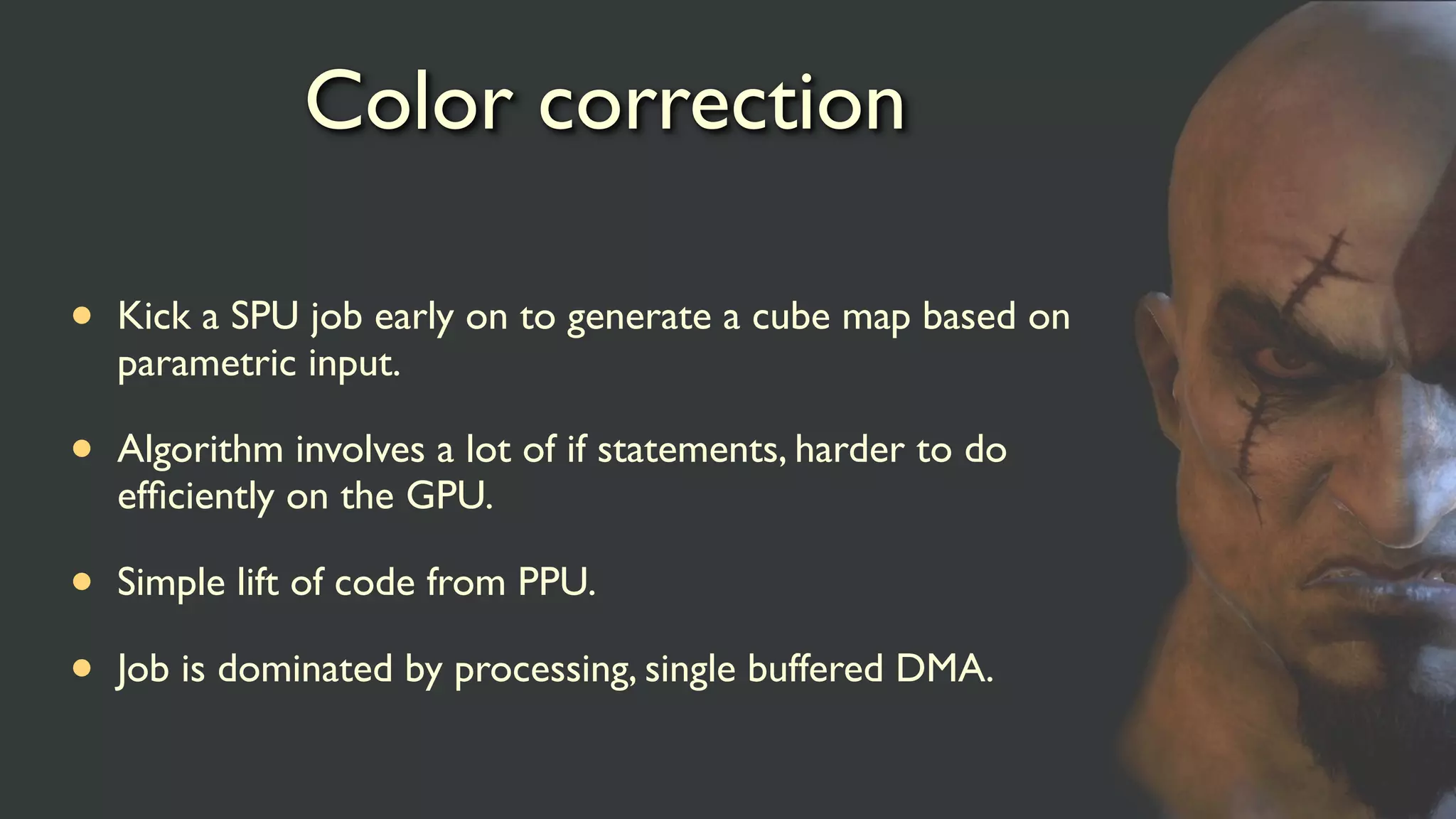 Color correction
• Kick a SPU job early on to generate a cube map based on
parametric input.
• Algorithm involves a lot of if statements, harder to do
efﬁciently on the GPU.
• Simple lift of code from PPU.
• Job is dominated by processing, single buffered DMA.
 