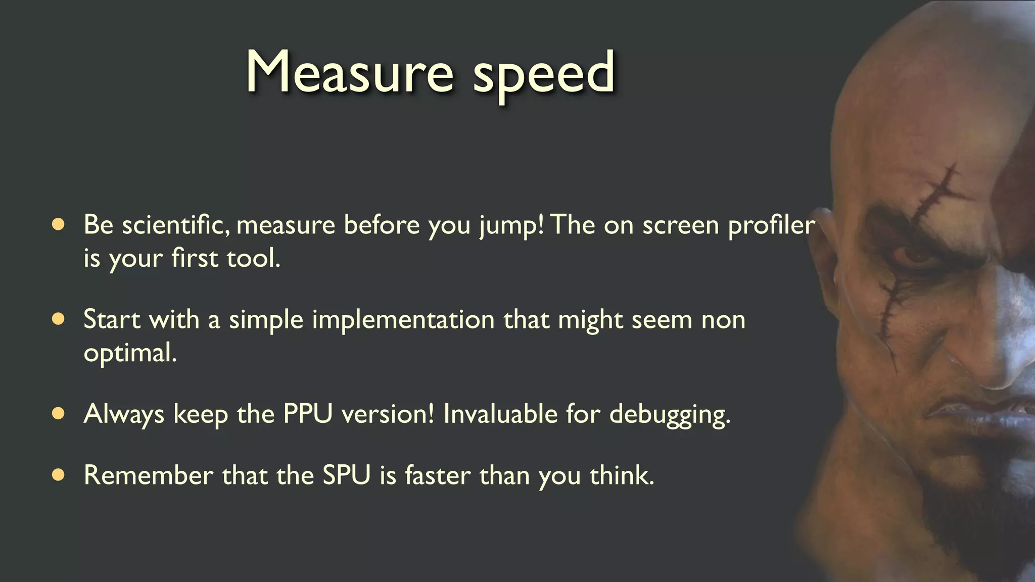 Measure speed
• Be scientiﬁc, measure before you jump! The on screen proﬁler
is your ﬁrst tool.
• Start with a simple implementation that might seem non
optimal.
• Always keep the PPU version! Invaluable for debugging.
• Remember that the SPU is faster than you think.
 