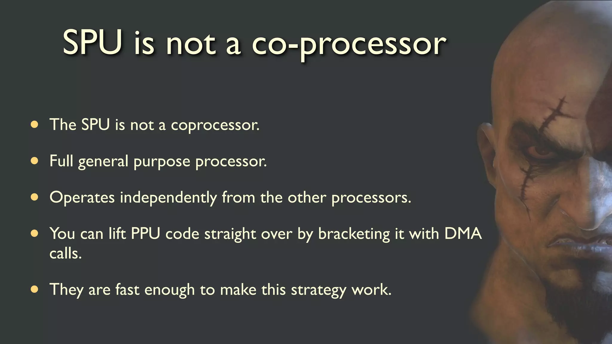 SPU is not a co-processor
• The SPU is not a coprocessor.
• Full general purpose processor.
• Operates independently from the other processors.
• You can lift PPU code straight over by bracketing it with DMA
calls.
• They are fast enough to make this strategy work.
 
