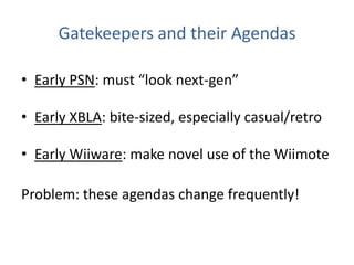 Gatekeepers and their AgendasEarly PSN: must “look next-gen”Early XBLA: bite-sized, especially casual/retroEarly Wiiware: make novel use of the WiimoteProblem: these agendas change frequently!