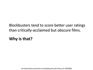	Blockbusters tend to score better user ratings than critically-acclaimed but obscure films.	Why is that?See http://www.economist.com/displaystory.cfm?story_id=14959982