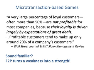 Microtransaction-based Games“A very large percentage of loyal customers—often more than 50%—are not profitable for most companies, because their loyalty is driven largely by expectations of great deals. …Profitable customers tend to make up only around 20% of a company’s customers.”-- Wall Street Journal & MIT Sloan Management ReviewSound familiar? F2P turns a weakness into a strength!