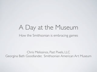 A Day at the Museum
        How the Smithsonian is embracing games



              Chris Melissinos, Past Pixels, LLC
Georgina Bath Goodlander, Smithsonian American Art Museum
 
