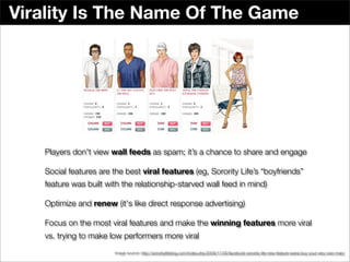 Virality Is The Name Of The Game




   Players don't view wall feeds as spam; it’s a chance to share and engage

   Social features are the best viral features (eg, Sorority Life’s “boyfriends”
   feature was built with the relationship-starved wall feed in mind)

   Optimize and renew (it's like direct response advertising)

   Focus on the most viral features and make the winning features more viral
   vs. trying to make low performers more viral
                       Image source: http://sororitylifeblog.com/index.php/2009/11/05/facebook-sorority-life-new-feature-wana-buy-your-very-own-man/
 