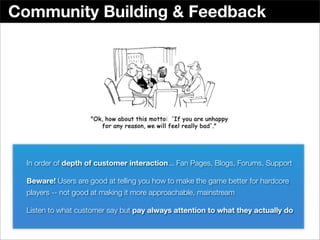 Community Building & Feedback




  In order of depth of customer interaction... Fan Pages, Blogs, Forums, Support

  Beware! Users are good at telling you how to make the game better for hardcore
  players -- not good at making it more approachable, mainstream

  Listen to what customer say but pay always attention to what they actually do
 