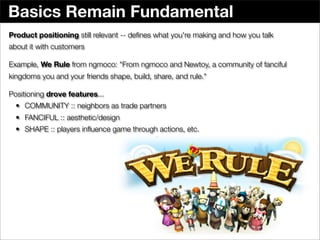 Basics Remain Fundamental
Product positioning still relevant -- deﬁnes what you're making and how you talk
about it with customers

Example, We Rule from ngmoco: "From ngmoco and Newtoy, a community of fanciful
kingdoms you and your friends shape, build, share, and rule."

Positioning drove features...
  • COMMUNITY :: neighbors as trade partners
  • FANCIFUL :: aesthetic/design
  • SHAPE :: players inﬂuence game through actions, etc.
 