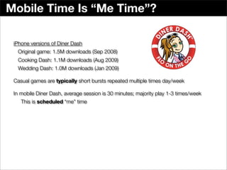 Mobile Time Is “Me Time”?

 iPhone versions of Diner Dash
  Original game: 1.5M downloads (Sep 2008)
  Cooking Dash: 1.1M downloads (Aug 2009)
  Wedding Dash: 1.0M downloads (Jan 2009)

 Casual games are typically short bursts repeated multiple times day/week

 In mobile Diner Dash, average session is 30 minutes; majority play 1-3 times/week
    This is scheduled “me” time
 