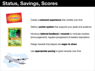 Status, Savings, Scores


           Create a coherent experience that unfolds over time


           Deﬁne a points system that supports your goals and audience


           Introduce tailored feedback / rewards to motivate newbies
           (encouragement), regulars (progression) & leaders (reputation)


           Design rewards that players are eager to share


           Use appropriate pacing to grant rewards over time
 
