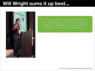 Will Wright sums it up best...


                 “Companies across the world now see gaming as
                  a form of MSG that can be added to anything to
                   make it more palatable, only in this case MSG
                       stands for ‘Make it Seem Game-like’.”




                                                      Seven45 Studios in Boston



                                  Image Source: http://www.ﬂickr.com/photos/ofﬁcialgdc/4430767982/
 