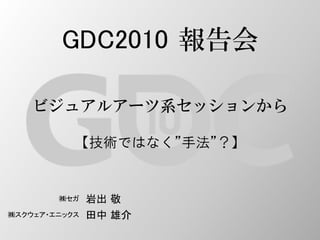 GDC2010 報告会
ビジュアルアーツ系セッションから
【技術ではなく”手法”？】
㈱セガ 岩出 敬
㈱スクウェア・エニックス 田中 雄介
 