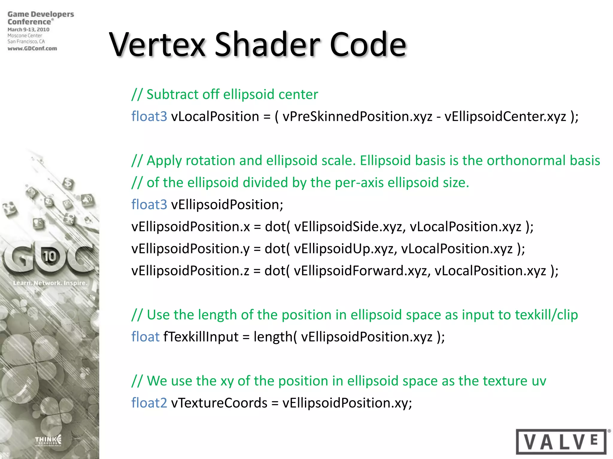 Vertex Shader Code
 // Subtract off ellipsoid center
 float3 vLocalPosition = ( vPreSkinnedPosition.xyz - vEllipsoidCenter.xyz );

 // Apply rotation and ellipsoid scale. Ellipsoid basis is the orthonormal basis
 // of the ellipsoid divided by the per-axis ellipsoid size.
 float3 vEllipsoidPosition;
 vEllipsoidPosition.x = dot( vEllipsoidSide.xyz, vLocalPosition.xyz );
 vEllipsoidPosition.y = dot( vEllipsoidUp.xyz, vLocalPosition.xyz );
 vEllipsoidPosition.z = dot( vEllipsoidForward.xyz, vLocalPosition.xyz );

 // Use the length of the position in ellipsoid space as input to texkill/clip
 float fTexkillInput = length( vEllipsoidPosition.xyz );

 // We use the xy of the position in ellipsoid space as the texture uv
 float2 vTextureCoords = vEllipsoidPosition.xy;
 