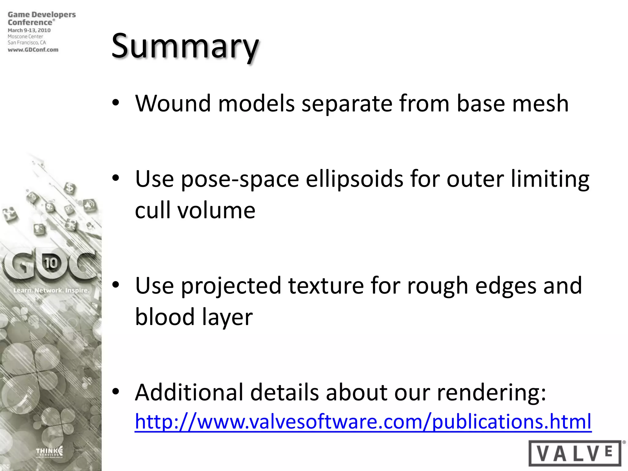 Summary
• Wound models separate from base mesh

• Use pose-space ellipsoids for outer limiting
  cull volume

• Use projected texture for rough edges and
  blood layer

• Additional details about our rendering:
  http://www.valvesoftware.com/publications.html
 