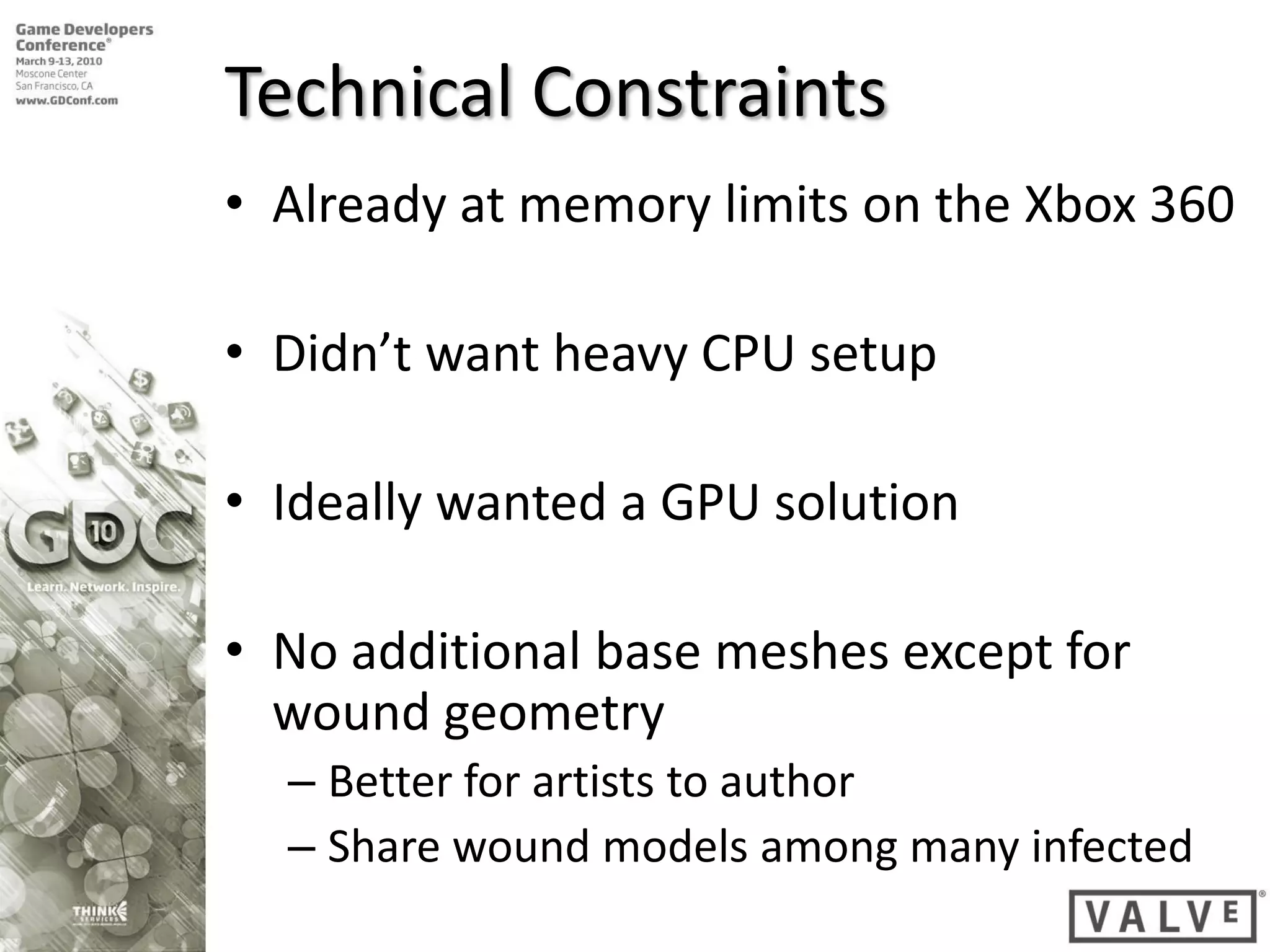 Technical Constraints
• Already at memory limits on the Xbox 360

• Didn’t want heavy CPU setup

• Ideally wanted a GPU solution

• No additional base meshes except for
  wound geometry
  – Better for artists to author
  – Share wound models among many infected
 