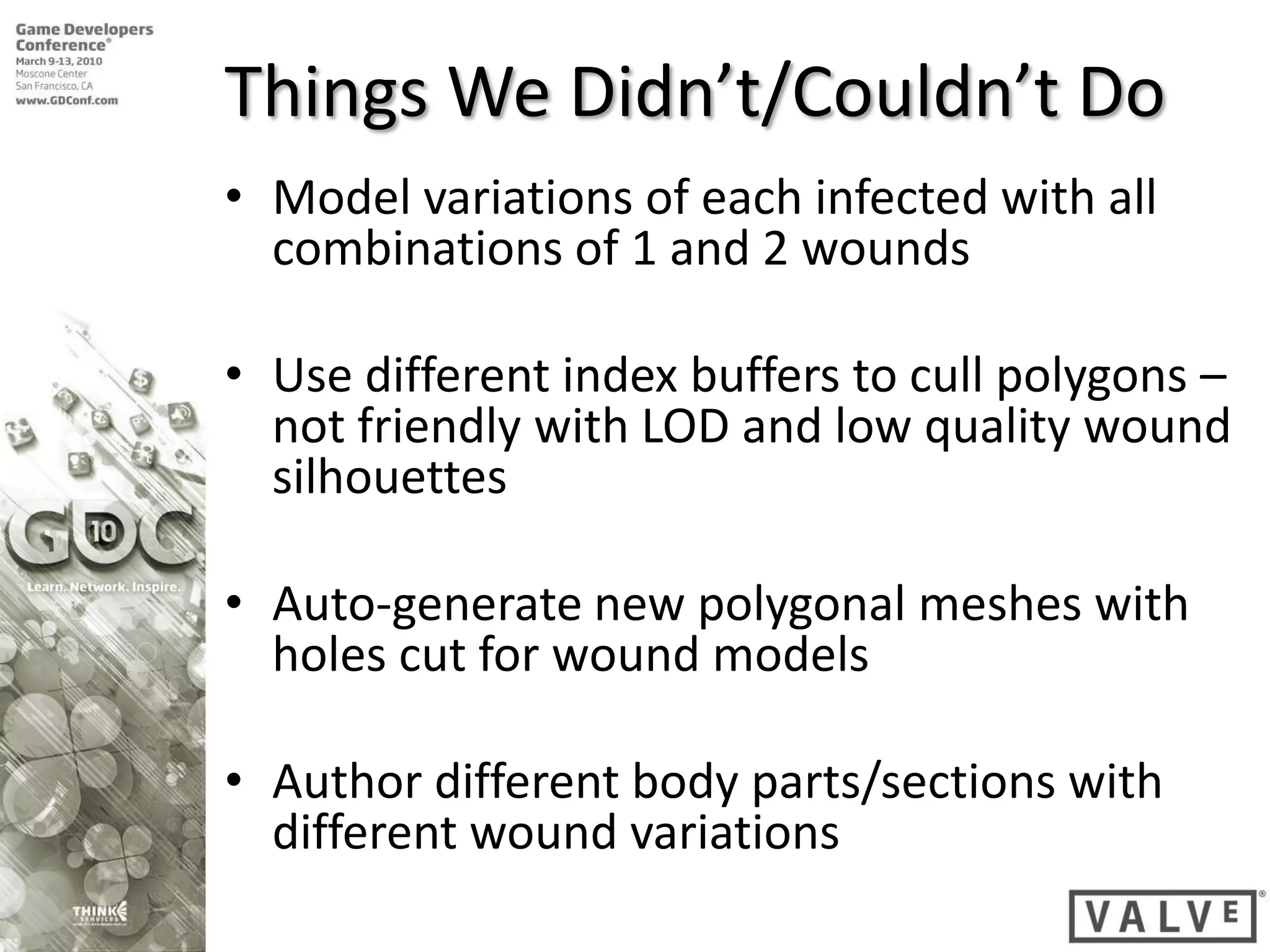 Things We Didn’t/Couldn’t Do
• Model variations of each infected with all
  combinations of 1 and 2 wounds

• Use different index buffers to cull polygons –
  not friendly with LOD and low quality wound
  silhouettes

• Auto-generate new polygonal meshes with
  holes cut for wound models

• Author different body parts/sections with
  different wound variations
 