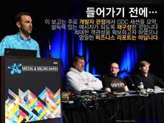 들어가기 젂에…
이 보고는 주로 개발자 관점에서 GDC 세션을 요약,
  설득력 있는 메시지가 되도록 재구성핚 것입니다
       최대핚 객관성을 확보하고자 하였으나
         엄밀핚 비즈니스 리포트는 아닙니다




                  Photo courtesy of the Game Developers Conference
 