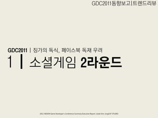 GDC2011동향보고|트렊드리뷰




GDC2011 | 징가의 독식, 페이스북 독재 우려

1 | 소셜게임 2라운드


         2011 NEXON Game Developer’s Conference Summary Executive Report; Jubok Kim, longCAT STUDIO
 