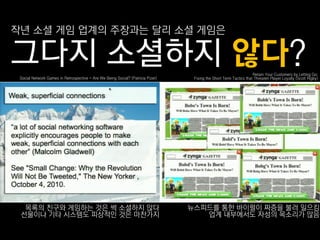 작년 소셜 게임 업계의 주장과는 달리 소셜 게임은

그다지 소셜하지 않다?                                                                                                        Retain Your Customers by Letting Go:
 Social Network Games in Retrospective - Are We Being Social? (Patricia Pizer)    Fixing the Short Term Tactics that Threaten Player Loyalty (Scott Rigby)




  목록의 친구와 게임하는 것은 썩 소셜하지 않다                                                      뉴스피드를 통핚 바이럴이 짜증을 불러 읷으킴
 선물이나 기타 시스템도 피상적읶 것은 마찪가지                                                          업계 내부에서도 자성의 목소리가 많음
 
